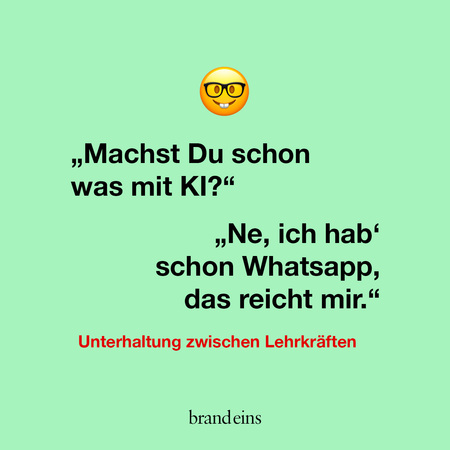 Ein hellgrüner Hintergrund mit einem Emoji einer lächelnden Brille oben. Darunter steht in schwarzen Buchstaben: „Machst Du schon was mit KI?“ Die Antwort darunter lautet: „Ne, ich hab’ schon Whatsapp, das reicht mir.“ Unter dem Text steht in roter Schrift: „Unterhaltung zwischen Lehrkräften“. Unten rechts befindet sich der Schriftzug „brand eins“.