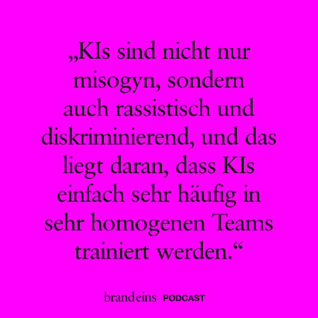 Ein pinkfarbener Hintergrund mit schwarzer Schrift. Der Text lautet: „KIs sind nicht nur misogyn, sondern auch rassistisch und diskriminierend, und das liegt daran, dass KIs einfach sehr häufig in sehr homogenen Teams trainiert werden.“ Unten steht in kleinerer Schrift „brandeins PODCAST“.