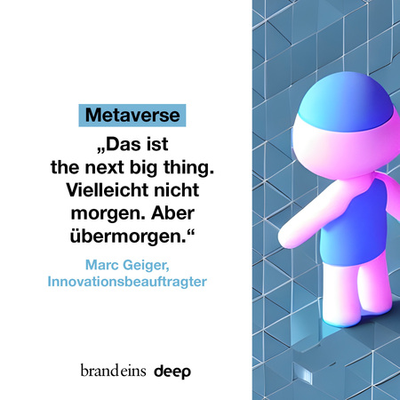 Das Bild zeigt ein Zitat zum Thema Metaverse. Auf einem blauen Hintergrund steht in weißer Schrift: „Das ist the next big thing. Vielleicht nicht morgen. Aber übermorgen.“ darunter der Name des Zitates: Marc Geiger, Innovationsbeauftragter. Rechts neben dem Text befindet sich eine stilisierte, helle, fast durchsichtige Figur, die an einen Roboter erinnert. Im unteren Bereich des Bildes befindet sich das Logo von brandeins deep.