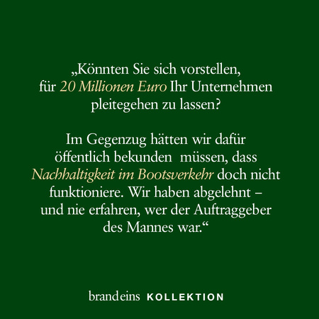 Das Bild zeigt einen dunkelgrünen Hintergrund mit hellem Text. Der Text ist ein Zitat, das eine hypothetische Frage formuliert: „Könnten Sie sich vorstellen, für 20 Millionen Euro Ihr Unternehmen pleitegehen zu lassen?“ Darunter steht, dass man im Gegenzug öffentlich hätte bekennen müssen, dass Nachhaltigkeit im Bootsverkehr nicht funktioniere. Es wird erwähnt, dass die Anfrage abgelehnt wurde und der Auftraggeber unbekannt blieb. Unten befindet sich der Schriftzug „brandeins KOLLEKTION“.